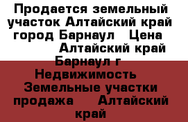 Продается земельный участок Алтайский край, город Барнаул › Цена ­ 750 000 - Алтайский край, Барнаул г. Недвижимость » Земельные участки продажа   . Алтайский край